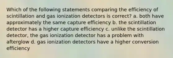 Which of the following statements comparing the efficiency of scintillation and gas ionization detectors is correct? a. both have approximately the same capture efficiency b. the scintillation detector has a higher capture efficiency c. unlike the scintillation detector, the gas ionization detector has a problem with afterglow d. gas ionization detectors have a higher conversion efficiency