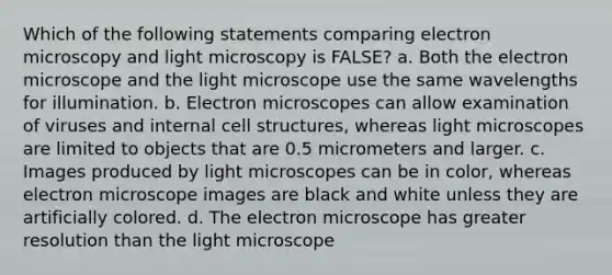 Which of the following statements comparing electron microscopy and light microscopy is FALSE? a. Both the electron microscope and the light microscope use the same wavelengths for illumination. b. Electron microscopes can allow examination of viruses and internal cell structures, whereas light microscopes are limited to objects that are 0.5 micrometers and larger. c. Images produced by light microscopes can be in color, whereas electron microscope images are black and white unless they are artificially colored. d. The electron microscope has greater resolution than the light microscope