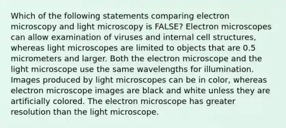 Which of the following statements comparing electron microscopy and light microscopy is FALSE? Electron microscopes can allow examination of viruses and internal cell structures, whereas light microscopes are limited to objects that are 0.5 micrometers and larger. Both the electron microscope and the light microscope use the same wavelengths for illumination. Images produced by light microscopes can be in color, whereas electron microscope images are black and white unless they are artificially colored. The electron microscope has greater resolution than the light microscope.