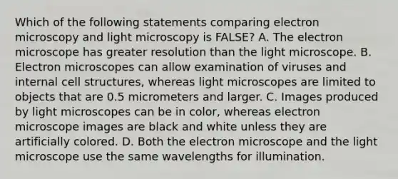 Which of the following statements comparing electron microscopy and light microscopy is FALSE? A. The electron microscope has greater resolution than the light microscope. B. Electron microscopes can allow examination of viruses and internal cell structures, whereas light microscopes are limited to objects that are 0.5 micrometers and larger. C. Images produced by light microscopes can be in color, whereas electron microscope images are black and white unless they are artificially colored. D. Both the electron microscope and the light microscope use the same wavelengths for illumination.