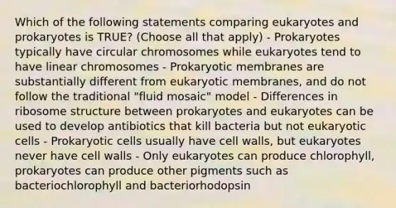 Which of the following statements comparing eukaryotes and prokaryotes is TRUE? (Choose all that apply) - Prokaryotes typically have circular chromosomes while eukaryotes tend to have linear chromosomes - Prokaryotic membranes are substantially different from eukaryotic membranes, and do not follow the traditional "fluid mosaic" model - Differences in ribosome structure between prokaryotes and eukaryotes can be used to develop antibiotics that kill bacteria but not eukaryotic cells - Prokaryotic cells usually have cell walls, but eukaryotes never have cell walls - Only eukaryotes can produce chlorophyll, prokaryotes can produce other pigments such as bacteriochlorophyll and bacteriorhodopsin