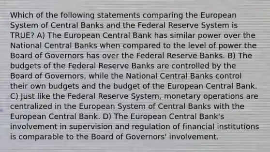 Which of the following statements comparing the European System of Central Banks and the Federal Reserve System is TRUE? A) The European Central Bank has similar power over the National Central Banks when compared to the level of power the Board of Governors has over the Federal Reserve Banks. B) The budgets of the Federal Reserve Banks are controlled by the Board of Governors, while the National Central Banks control their own budgets and the budget of the European Central Bank. C) Just like the Federal Reserve System, monetary operations are centralized in the European System of Central Banks with the European Central Bank. D) The European Central Bank's involvement in supervision and regulation of financial institutions is comparable to the Board of Governors' involvement.