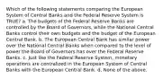 Which of the following statements comparing the European System of Central Banks and the Federal Reserve System is TRUE? a. The budgets of the Federal Reserve Banks are controlled by the Board of Governors, while the National Central Banks control their own budgets and the budget of the European Central Bank. b. The European Central Bank has similar power over the National Central Banks when compared to the level of power the Board of Governors has over the Federal Reserve Banks. c. Just like the Federal Reserve System, monetary operations are centralized in the European System of Central Banks with the European Central Bank. d. None of the above.