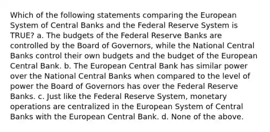 Which of the following statements comparing the European System of Central Banks and the Federal Reserve System is TRUE? a. The budgets of the Federal Reserve Banks are controlled by the Board of Governors, while the National Central Banks control their own budgets and the budget of the European Central Bank. b. The European Central Bank has similar power over the National Central Banks when compared to the level of power the Board of Governors has over the Federal Reserve Banks. c. Just like the Federal Reserve System, monetary operations are centralized in the European System of Central Banks with the European Central Bank. d. None of the above.