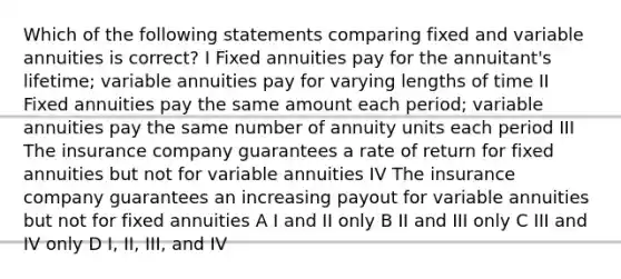 Which of the following statements comparing fixed and variable annuities is correct? I Fixed annuities pay for the annuitant's lifetime; variable annuities pay for varying lengths of time II Fixed annuities pay the same amount each period; variable annuities pay the same number of annuity units each period III The insurance company guarantees a rate of return for fixed annuities but not for variable annuities IV The insurance company guarantees an increasing payout for variable annuities but not for fixed annuities A I and II only B II and III only C III and IV only D I, II, III, and IV