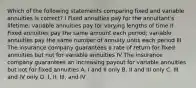 Which of the following statements comparing fixed and variable annuities is correct? I Fixed annuities pay for the annuitant's lifetime; variable annuities pay for varying lengths of time II Fixed annuities pay the same amount each period; variable annuities pay the same number of annuity units each period III The insurance company guarantees a rate of return for fixed annuities but not for variable annuities IV The insurance company guarantees an increasing payout for variable annuities but not for fixed annuities A. I and II only B. II and III only C. III and IV only D. I, II, III, and IV