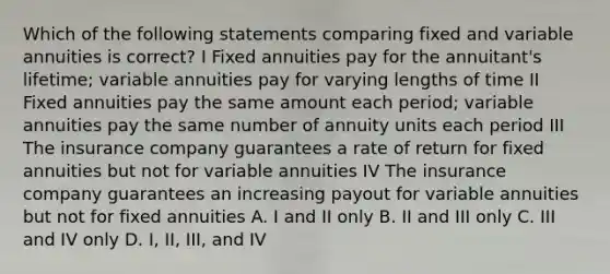 Which of the following statements comparing fixed and variable annuities is correct? I Fixed annuities pay for the annuitant's lifetime; variable annuities pay for varying lengths of time II Fixed annuities pay the same amount each period; variable annuities pay the same number of annuity units each period III The insurance company guarantees a rate of return for fixed annuities but not for variable annuities IV The insurance company guarantees an increasing payout for variable annuities but not for fixed annuities A. I and II only B. II and III only C. III and IV only D. I, II, III, and IV