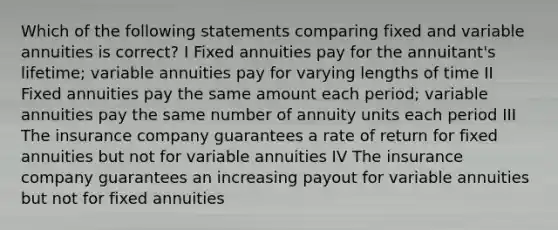 Which of the following statements comparing fixed and variable annuities is correct? I Fixed annuities pay for the annuitant's lifetime; variable annuities pay for varying lengths of time II Fixed annuities pay the same amount each period; variable annuities pay the same number of annuity units each period III The insurance company guarantees a rate of return for fixed annuities but not for variable annuities IV The insurance company guarantees an increasing payout for variable annuities but not for fixed annuities