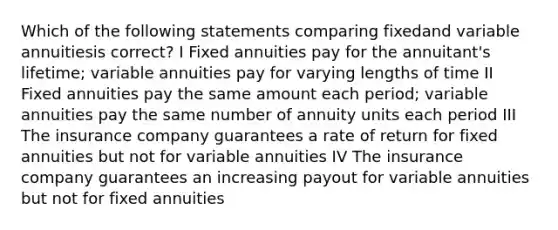 Which of the following statements comparing fixedand variable annuitiesis correct? I Fixed annuities pay for the annuitant's lifetime; variable annuities pay for varying lengths of time II Fixed annuities pay the same amount each period; variable annuities pay the same number of annuity units each period III The insurance company guarantees a rate of return for fixed annuities but not for variable annuities IV The insurance company guarantees an increasing payout for variable annuities but not for fixed annuities