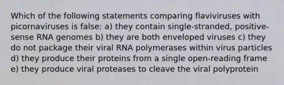 Which of the following statements comparing flaviviruses with picornaviruses is false: a) they contain single-stranded, positive-sense RNA genomes b) they are both enveloped viruses c) they do not package their viral RNA polymerases within virus particles d) they produce their proteins from a single open-reading frame e) they produce viral proteases to cleave the viral polyprotein