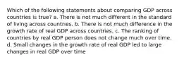 Which of the following statements about comparing GDP across countries is true? a. There is not much different in the standard of living across countries. b. There is not much difference in the growth rate of real GDP across countries. c. The ranking of countries by real GDP person does not change much over time. d. Small changes in the growth rate of real GDP led to large changes in real GDP over time