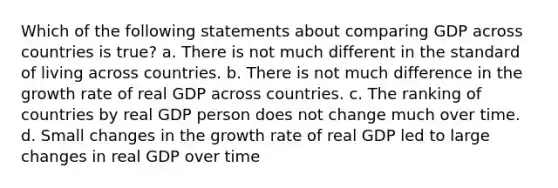 Which of the following statements about comparing GDP across countries is true? a. There is not much different in the standard of living across countries. b. There is not much difference in the growth rate of real GDP across countries. c. The ranking of countries by real GDP person does not change much over time. d. Small changes in the growth rate of real GDP led to large changes in real GDP over time