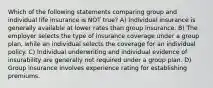 Which of the following statements comparing group and individual life insurance is NOT true? A) Individual insurance is generally available at lower rates than group insurance. B) The employer selects the type of insurance coverage under a group plan, while an individual selects the coverage for an individual policy. C) Individual underwriting and individual evidence of insurability are generally not required under a group plan. D) Group insurance involves experience rating for establishing premiums.