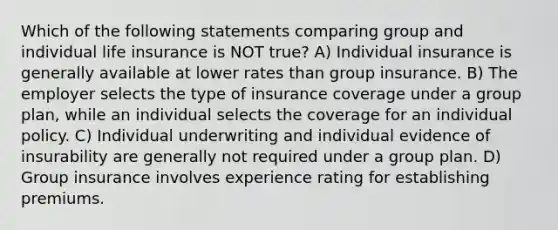 Which of the following statements comparing group and individual life insurance is NOT true? A) Individual insurance is generally available at lower rates than group insurance. B) The employer selects the type of insurance coverage under a group plan, while an individual selects the coverage for an individual policy. C) Individual underwriting and individual evidence of insurability are generally not required under a group plan. D) Group insurance involves experience rating for establishing premiums.