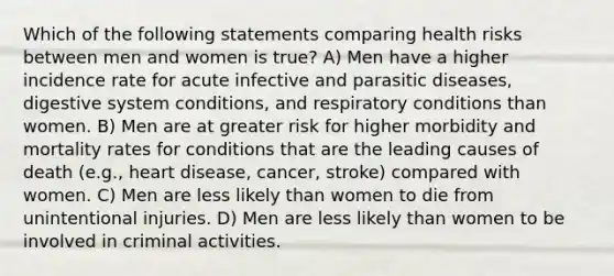 Which of the following statements comparing health risks between men and women is true? A) Men have a higher incidence rate for acute infective and parasitic diseases, digestive system conditions, and respiratory conditions than women. B) Men are at greater risk for higher morbidity and mortality rates for conditions that are the leading causes of death (e.g., heart disease, cancer, stroke) compared with women. C) Men are less likely than women to die from unintentional injuries. D) Men are less likely than women to be involved in criminal activities.