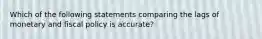 Which of the following statements comparing the lags of monetary and fiscal policy is accurate?