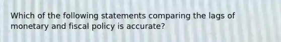 Which of the following statements comparing the lags of monetary and fiscal policy is accurate?