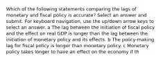 Which of the following statements comparing the lags of monetary and fiscal policy is accurate? Select an answer and submit. For keyboard navigation, use the up/down arrow keys to select an answer. a The lag between the initiation of fiscal policy and the effect on real GDP is longer than the lag between the initiation of monetary policy and its effects. b The policy-making lag for fiscal policy is longer than monetary policy. c Monetary policy takes longer to have an effect on the economy if th