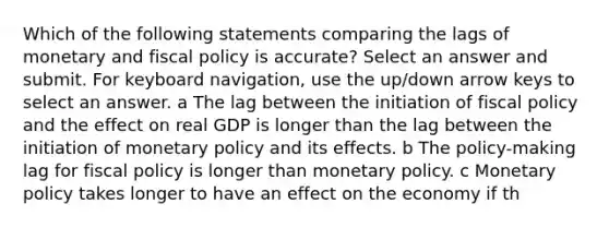 Which of the following statements comparing the lags of monetary and fiscal policy is accurate? Select an answer and submit. For keyboard navigation, use the up/down arrow keys to select an answer. a The lag between the initiation of fiscal policy and the effect on real GDP is longer than the lag between the initiation of monetary policy and its effects. b The policy-making lag for fiscal policy is longer than monetary policy. c Monetary policy takes longer to have an effect on the economy if th