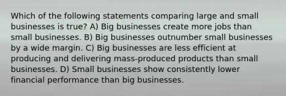 Which of the following statements comparing large and small businesses is true? A) Big businesses create more jobs than small businesses. B) Big businesses outnumber small businesses by a wide margin. C) Big businesses are less efficient at producing and delivering mass-produced products than small businesses. D) Small businesses show consistently lower financial performance than big businesses.