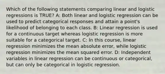 Which of the following statements comparing linear and logistic regressions is TRUE? A: Both linear and logistic regression can be used to predict categorical responses and attain a point's likelihood of belonging to each class. B: Linear regression is used for a continuous target whereas logistic regression is more suitable for a categorical target. C: In this course, linear regression minimizes the mean absolute error, while logistic regression minimizes the mean squared error. D: Independent variables in linear regression can be continuous or categorical, but can only be categorical in logistic regression.