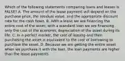 Which of the following statements comparing loans and leases is​ FALSE? A. The amount of the lease payment will depend on the purchase​ price, the residual​ value, and the appropriate discount rate for the cash flows. B. With a lease we are financing the entire cost of the​ asset; with a standard loan we are financing only the cost of the economic depreciation of the asset during its life. C. In a perfect​ market, the cost of leasing and then purchasing the asset is equivalent to the cost of borrowing to purchase the asset. D. Because we are getting the entire asset when we purchase it with the​ loan, the loan payments are higher than the lease payments