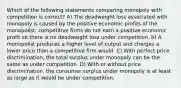 Which of the following statements comparing monopoly with competition is correct? A) The deadweight loss associated with monopoly is caused by the positive economic profits of the monopolist; competitive firms do not earn a positive economic profit so there is no deadweight loss under competition. b) A monopolist produces a higher level of output and charges a lower price than a competitive firm would. C) With perfect price discrimination, the total surplus under monopoly can be the same as under competition. D) With or without price discrimination, the consumer surplus under monopoly is at least as large as it would be under competition.