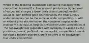 Which of the following statements comparing monopoly with competition is correct? a. A monopolist produces a higher level of output and charges a lower price than a competitive firm would. b. With perfect price discrimination, the total surplus under monopoly can be the same as under competition. c. With or without price discrimination, the consumer surplus under monopoly is at least as large as it would be under competition. d. The deadweight loss associated with monopoly is caused by the positive economic profits of the monopolist; competitive firms do not earn a positive economic profit so there is no deadweight loss under competition.