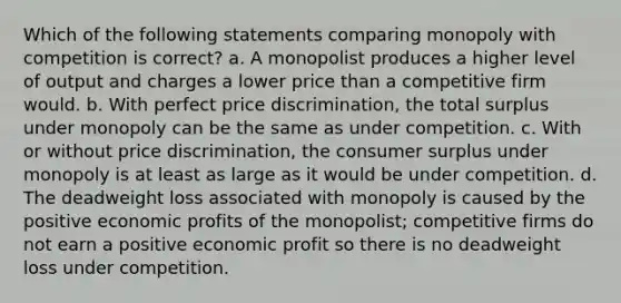 Which of the following statements comparing monopoly with competition is correct? a. A monopolist produces a higher level of output and charges a lower price than a competitive firm would. b. With perfect price discrimination, the total surplus under monopoly can be the same as under competition. c. With or without price discrimination, the consumer surplus under monopoly is at least as large as it would be under competition. d. The deadweight loss associated with monopoly is caused by the positive economic profits of the monopolist; competitive firms do not earn a positive economic profit so there is no deadweight loss under competition.