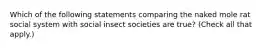 Which of the following statements comparing the naked mole rat social system with social insect societies are true? (Check all that apply.)