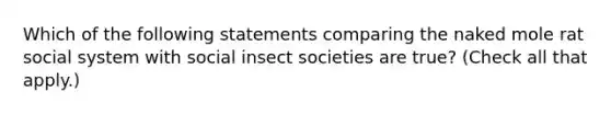 Which of the following statements comparing the naked mole rat social system with social insect societies are true? (Check all that apply.)