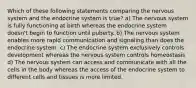 Which of these following statements comparing the nervous system and the endocrine system is true? a) The nervous system is fully functioning at birth whereas the endocrine system doesn't begin to function until puberty. b) The nervous system enables more rapid communication and signaling than does the endocrine system. c) The endocrine system exclusively controls development whereas the nervous system controls homeostasis d) The nervous system can access and communicate with all the cells in the body whereas the access of the endocrine system to different cells and tissues is more limited.