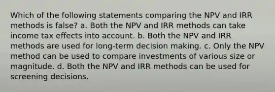 Which of the following statements comparing the NPV and IRR methods is false? a. Both the NPV and IRR methods can take income tax effects into account. b. Both the NPV and IRR methods are used for long-term decision making. c. Only the NPV method can be used to compare investments of various size or magnitude. d. Both the NPV and IRR methods can be used for screening decisions.