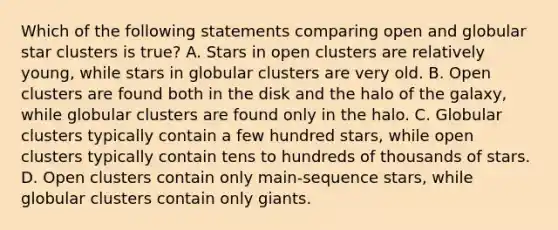 Which of the following statements comparing open and globular star clusters is true? A. Stars in open clusters are relatively young, while stars in globular clusters are very old. B. Open clusters are found both in the disk and the halo of the galaxy, while globular clusters are found only in the halo. C. Globular clusters typically contain a few hundred stars, while open clusters typically contain tens to hundreds of thousands of stars. D. Open clusters contain only main-sequence stars, while globular clusters contain only giants.