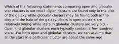 Which of the following statements comparing open and globular star clusters is not true? -Open clusters are found only in the disk of the galaxy while globular clusters may be found both in the disk and the halo of the galaxy. -Stars in open clusters are relatively young while stars in globular clusters are very old. -Open and globular clusters each typically contain a few hundred stars. -For both open and globular clusters, we can assume that all the stars in a particular cluster are about the same age.