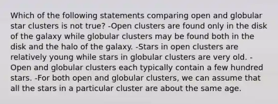 Which of the following statements comparing open and globular star clusters is not true? -Open clusters are found only in the disk of the galaxy while globular clusters may be found both in the disk and the halo of the galaxy. -Stars in open clusters are relatively young while stars in globular clusters are very old. -Open and globular clusters each typically contain a few hundred stars. -For both open and globular clusters, we can assume that all the stars in a particular cluster are about the same age.