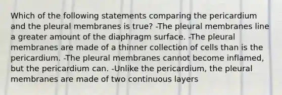 Which of the following statements comparing the pericardium and the pleural membranes is true? -The pleural membranes line a greater amount of the diaphragm surface. -The pleural membranes are made of a thinner collection of cells than is the pericardium. -The pleural membranes cannot become inflamed, but the pericardium can. -Unlike the pericardium, the pleural membranes are made of two continuous layers