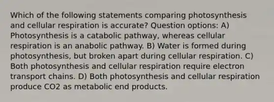 Which of the following statements comparing photosynthesis and cellular respiration is accurate? Question options: A) Photosynthesis is a catabolic pathway, whereas cellular respiration is an anabolic pathway. B) Water is formed during photosynthesis, but broken apart during cellular respiration. C) Both photosynthesis and cellular respiration require electron transport chains. D) Both photosynthesis and cellular respiration produce CO2 as metabolic end products.