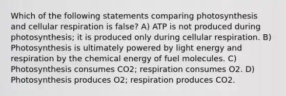 Which of the following statements comparing photosynthesis and cellular respiration is false? A) ATP is not produced during photosynthesis; it is produced only during cellular respiration. B) Photosynthesis is ultimately powered by light energy and respiration by the chemical energy of fuel molecules. C) Photosynthesis consumes CO2; respiration consumes O2. D) Photosynthesis produces O2; respiration produces CO2.