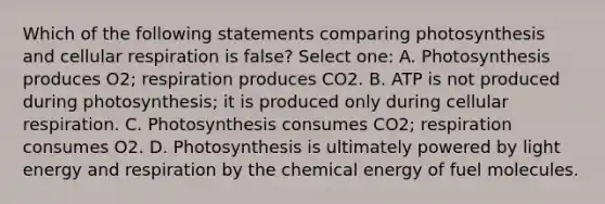 Which of the following statements comparing photosynthesis and cellular respiration is false? Select one: A. Photosynthesis produces O2; respiration produces CO2. B. ATP is not produced during photosynthesis; it is produced only during cellular respiration. C. Photosynthesis consumes CO2; respiration consumes O2. D. Photosynthesis is ultimately powered by light energy and respiration by the chemical energy of fuel molecules.