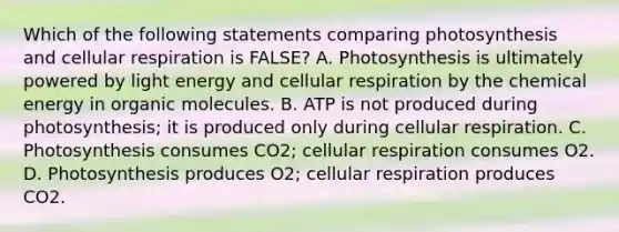 Which of the following statements comparing photosynthesis and cellular respiration is FALSE? A. Photosynthesis is ultimately powered by light energy and cellular respiration by the chemical energy in organic molecules. B. ATP is not produced during photosynthesis; it is produced only during cellular respiration. C. Photosynthesis consumes CO2; cellular respiration consumes O2. D. Photosynthesis produces O2; cellular respiration produces CO2.