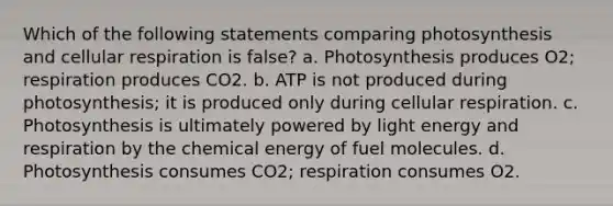 Which of the following statements comparing photosynthesis and cellular respiration is false? a. Photosynthesis produces O2; respiration produces CO2. b. ATP is not produced during photosynthesis; it is produced only during cellular respiration. c. Photosynthesis is ultimately powered by light energy and respiration by the chemical energy of fuel molecules. d. Photosynthesis consumes CO2; respiration consumes O2.