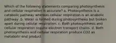 Which of the following statements comparing photosynthesis and cellular respiration is accurate? a. Photosynthesis is a catabolic pathway whereas cellular respiration is an anabolic pathway .b. Water is formed during photosynthesis but broken apart during cellular respiration. c. Both photosynthesis and cellular respiration require electron transport chains. d. Both photosynthesis and cellular respiration produce CO2 as metabolic end product