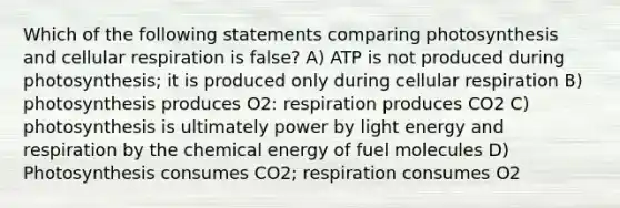 Which of the following statements comparing photosynthesis and <a href='https://www.questionai.com/knowledge/k1IqNYBAJw-cellular-respiration' class='anchor-knowledge'>cellular respiration</a> is false? A) ATP is not produced during photosynthesis; it is produced only during cellular respiration B) photosynthesis produces O2: respiration produces CO2 C) photosynthesis is ultimately power by light energy and respiration by the chemical energy of fuel molecules D) Photosynthesis consumes CO2; respiration consumes O2