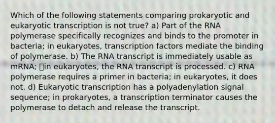 Which of the following statements comparing prokaryotic and eukaryotic transcription is not true? a) Part of the RNA polymerase specifically recognizes and binds to the promoter in bacteria; in eukaryotes, transcription factors mediate the binding of polymerase. b) The RNA transcript is immediately usable as mRNA; in eukaryotes, the RNA transcript is processed. c) RNA polymerase requires a primer in bacteria; in eukaryotes, it does not. d) Eukaryotic transcription has a polyadenylation signal sequence; in prokaryotes, a transcription terminator causes the polymerase to detach and release the transcript.