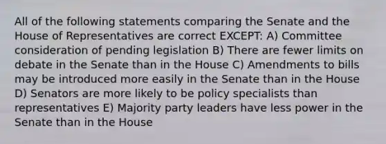 All of the following statements comparing the Senate and the House of Representatives are correct EXCEPT: A) Committee consideration of pending legislation B) There are fewer limits on debate in the Senate than in the House C) Amendments to bills may be introduced more easily in the Senate than in the House D) Senators are more likely to be policy specialists than representatives E) Majority party leaders have less power in the Senate than in the House