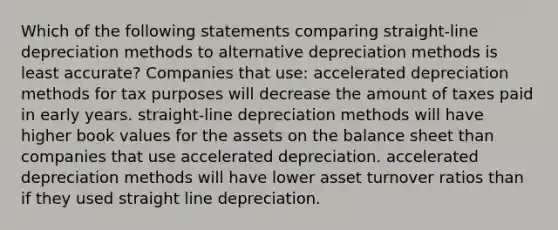 Which of the following statements comparing straight-line depreciation methods to alternative depreciation methods is least accurate? Companies that use: accelerated depreciation methods for tax purposes will decrease the amount of taxes paid in early years. straight-line depreciation methods will have higher book values for the assets on the balance sheet than companies that use accelerated depreciation. accelerated depreciation methods will have lower asset turnover ratios than if they used straight line depreciation.