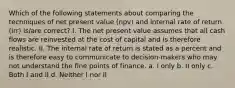 Which of the following statements about comparing the techniques of net present value (npv) and internal rate of return (irr) is/are correct? I. The net present value assumes that all cash flows are reinvested at the cost of capital and is therefore realistic. II. The internal rate of return is stated as a percent and is therefore easy to communicate to decision-makers who may not understand the fine points of finance. a. I only b. II only c. Both I and II d. Neither I nor II