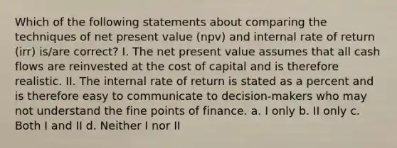 Which of the following statements about comparing the techniques of net present value (npv) and internal rate of return (irr) is/are correct? I. The net present value assumes that all cash flows are reinvested at the cost of capital and is therefore realistic. II. The internal rate of return is stated as a percent and is therefore easy to communicate to decision-makers who may not understand the fine points of finance. a. I only b. II only c. Both I and II d. Neither I nor II