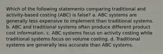 Which of the following statements comparing traditional and activity-based costing (ABC) is false? a. ABC systems are generally less expensive to implement than traditional systems. b. ABC and traditional systems often produce different product cost information. c. ABC systems focus on activity costing while traditional systems focus on volume costing. d. Traditional systems are generally less accurate than ABC systems.